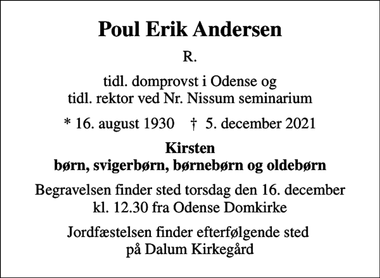 <p>Poul Erik Andersen<br />R.<br />tidl. domprovst i Odense og tidl. rektor ved Nr. Nissum seminarium<br />* 16. august 1930 ✝ 5. december 2021<br />Kirsten børn, svigerbørn, børnebørn og oldebørn<br />Begravelsen finder sted torsdag den 16. december kl. 12.30 fra Odense Domkirke<br />Jordfæstelsen finder efterfølgende sted på Dalum Kirkegård</p>