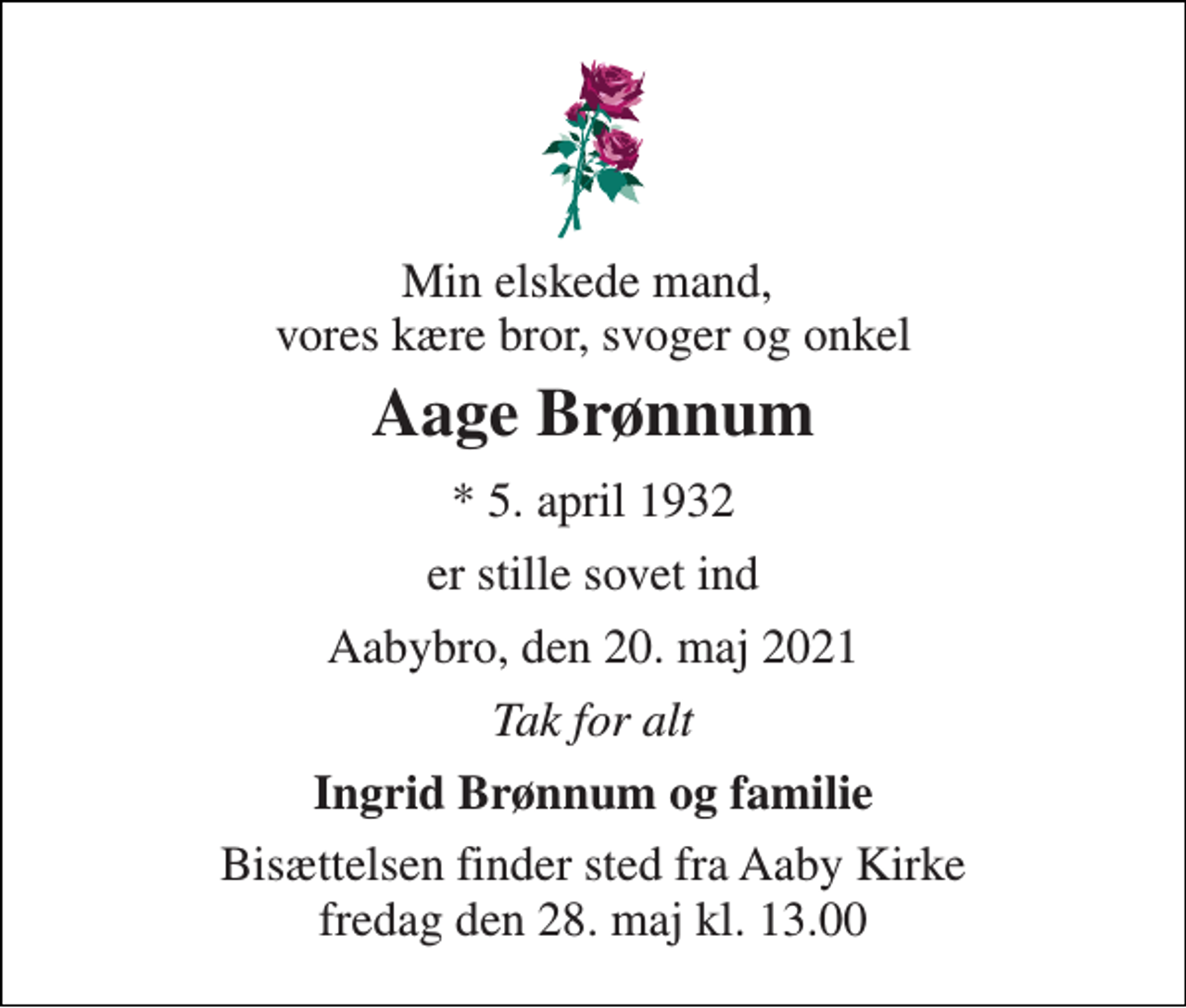<p>Min elskede mand, vores kære bror, svoger og onkel<br />Aage Brønnum<br />* 5. april 1932<br />er stille sovet ind<br />Aabybro, den 20. maj 2021<br />Tak for alt<br />Ingrid Brønnum og familie<br />Bisættelsen finder sted fra Aaby Kirke fredag den 28. maj kl. 13.00</p>