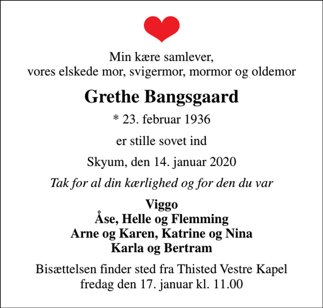 <p>Min kære samlever, vores elskede mor, svigermor, mormor og oldemor<br />Grethe Bangsgaard<br />* 23. februar 1936<br />er stille sovet ind<br />Skyum, den 14. januar 2020<br />Tak for al din kærlighed og for den du var<br />Viggo Åse, Helle og Flemming Arne og Karen, Katrine og Nina Karla og Bertram<br />Bisættelsen finder sted fra Thisted Vestre Kapel fredag den 17. januar kl. 11.00</p>