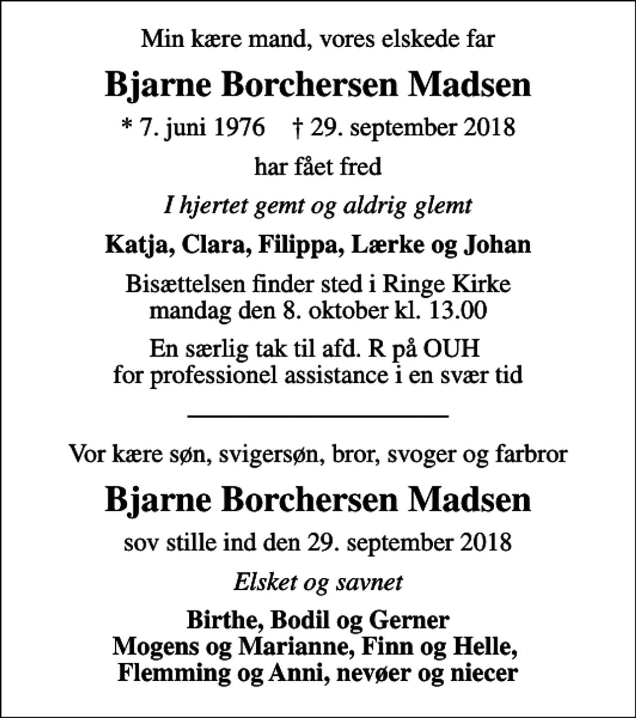 <p>Min kære mand, vores elskede far<br />Bjarne Borchersen Madsen<br />* 7. juni 1976 ✝ 29. september 2018<br />har fået fred<br />I hjertet gemt og aldrig glemt<br />Katja, Clara, Filippa, Lærke og Johan<br />Bisættelsen finder sted i Ringe Kirke mandag den 8. oktober kl. 13.00<br />En særlig tak til afd. R på OUH for professionel assistance i en svær tid<br />Vor kære søn, svigersøn, bror, svoger og farbror<br />Bjarne Borchersen Madsen<br />sov stille ind den 29. september 2018<br />Elsket og savnet<br />Birthe, Bodil og Gerner Mogens og Marianne, Finn og Helle, Flemming og Anni, nevøer og niecer</p>