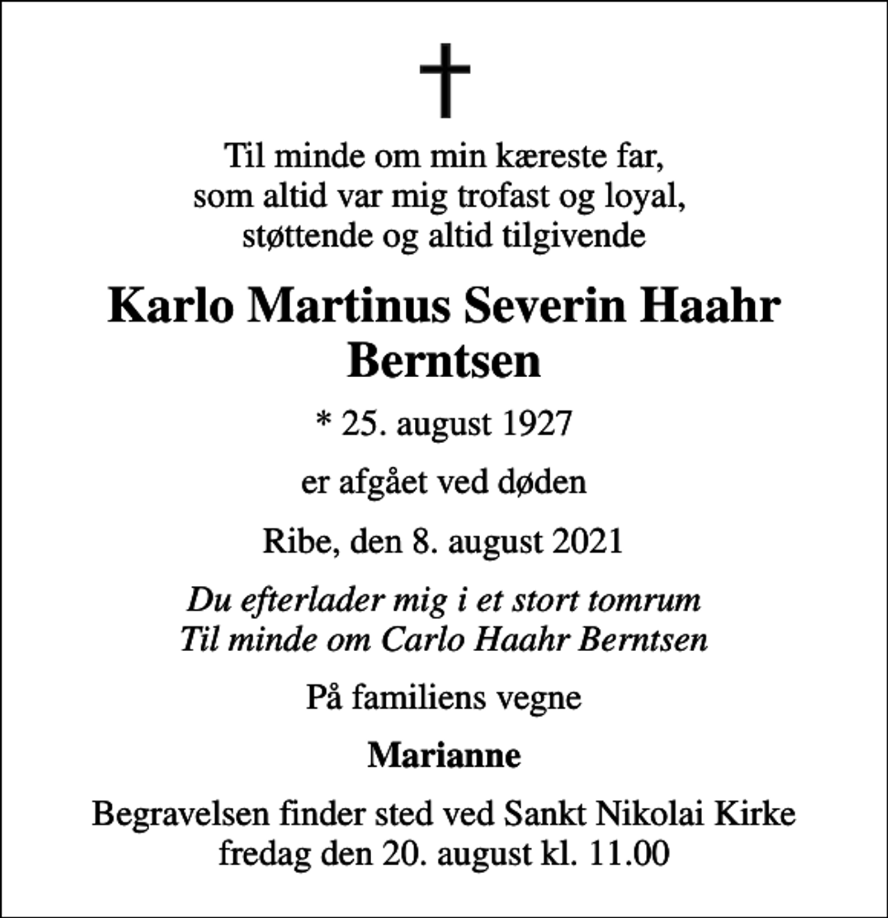<p>Til minde om min kæreste far, som altid var mig trofast og loyal, støttende og altid tilgivende<br />Karlo Martinus Severin Haahr Berntsen<br />* 25. august 1927<br />er afgået ved døden<br />Ribe, den 8. august 2021<br />Du efterlader mig i et stort tomrum Til minde om Carlo Haahr Berntsen<br />På familiens vegne<br />Marianne<br />Begravelsen finder sted ved Sankt Nikolai Kirke fredag den 20. august kl. 11.00</p>