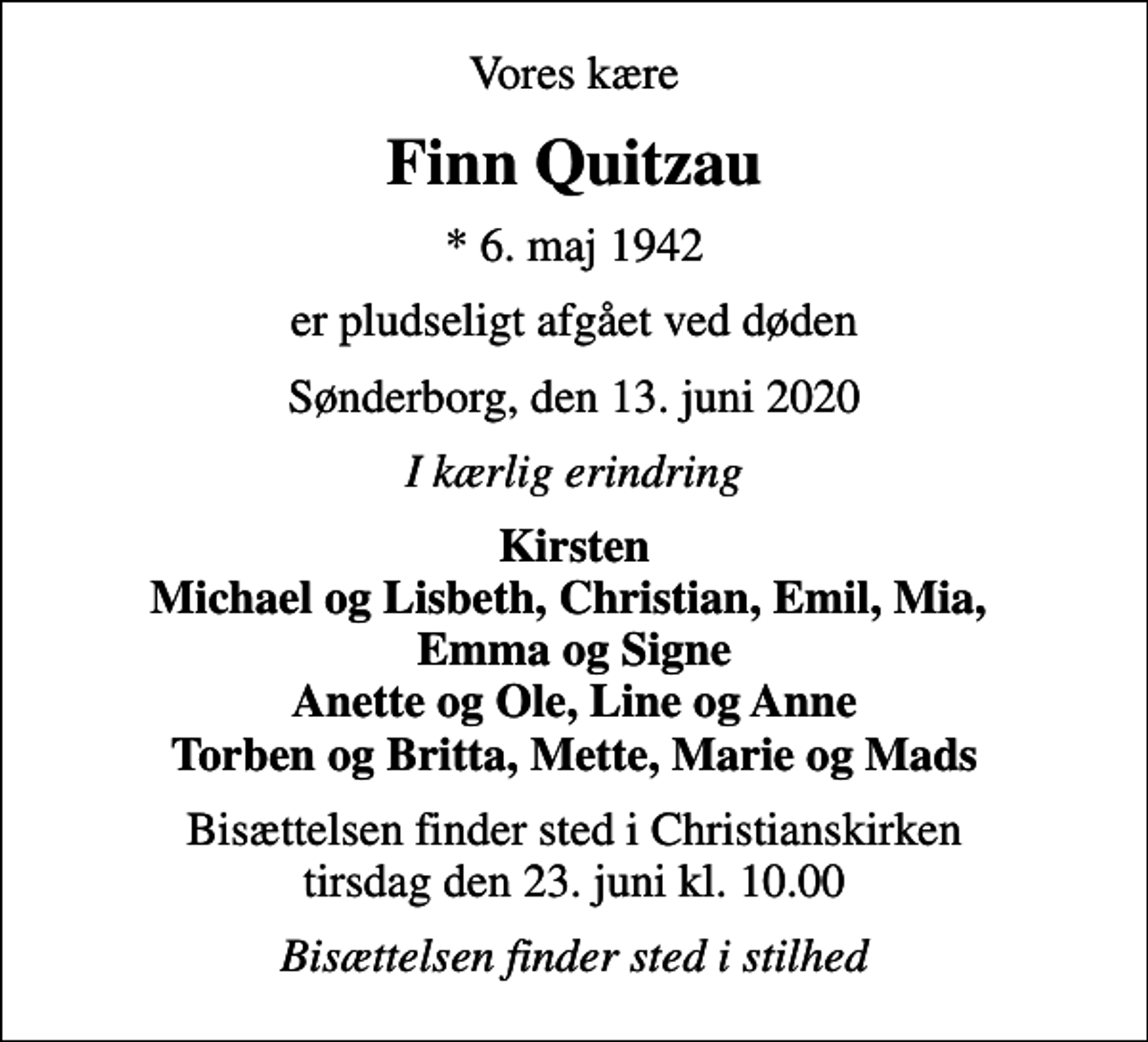 <p>Vores kære<br />Finn Quitzau<br />* 6. maj 1942<br />er pludseligt afgået ved døden<br />Sønderborg, den 13. juni 2020<br />I kærlig erindring<br />Kirsten Michael og Lisbeth, Christian, Emil, Mia, Emma og Signe Anette og Ole, Line og Anne Torben og Britta, Mette, Marie og Mads<br />Bisættelsen finder sted i Christianskirken tirsdag den 23. juni kl. 10.00<br />Bisættelsen finder sted i stilhed</p>