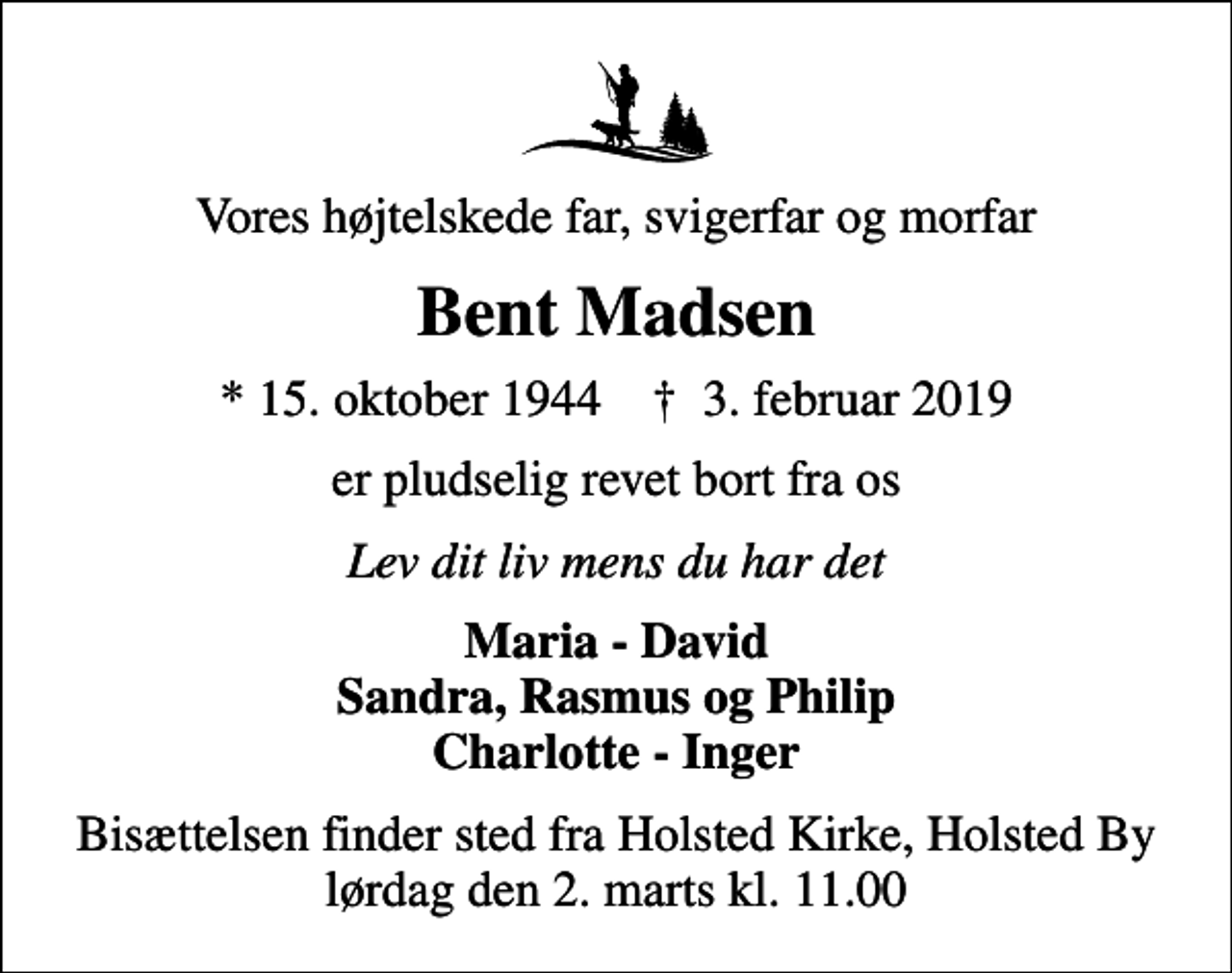 <p>Vores højtelskede far, svigerfar og morfar<br />Bent Madsen<br />* 15. oktober 1944 ✝ 3. februar 2019<br />er pludselig revet bort fra os<br />Lev dit liv mens du har det<br />Maria - David Sandra, Rasmus og Philip Charlotte - Inger<br />Bisættelsen finder sted fra Holsted Kirke, Holsted By lørdag den 2. marts kl. 11.00</p>