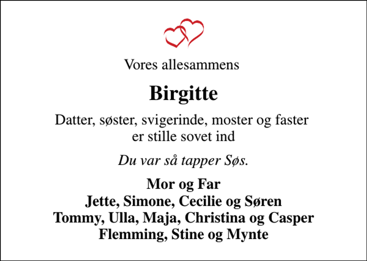 <p>Vores allesammens<br />Birgitte<br />Datter, søster, svigerinde, moster og faster er stille sovet ind<br />Du var så tapper Søs.<br />Mor og Far Jette, Simone, Cecilie og Søren Tommy, Ulla, Maja, Christina og Casper Flemming, Stine og Mynte</p>