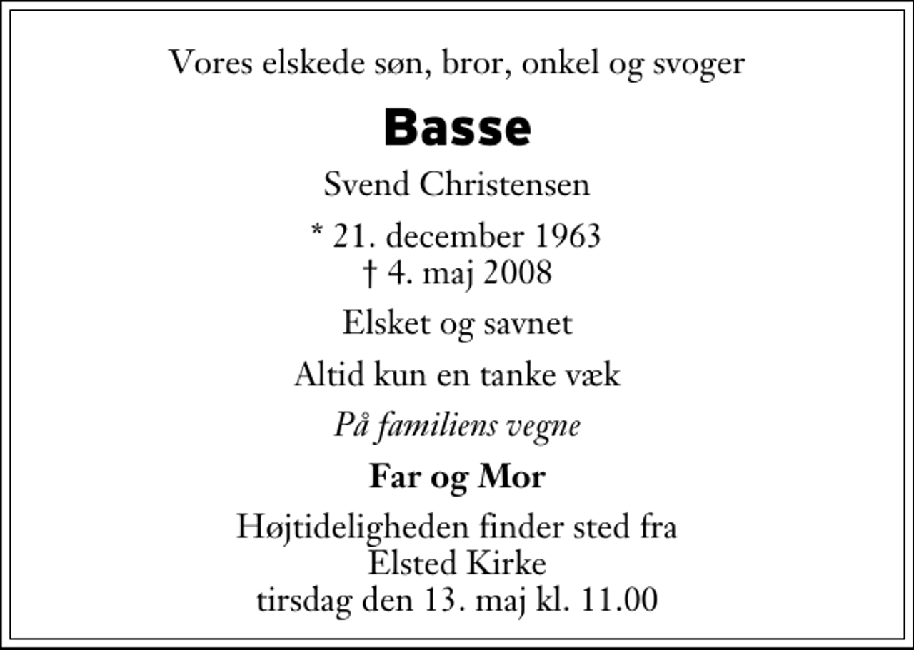 <p>Vores elskede søn, bror, onkel og svoger<br />Basse<br />Svend Christensen<br />* 21. december 1963<br />✝ 4. maj 2008<br />Elsket og savnet<br />Altid kun en tanke væk<br />På familiens vegne<br />Far og Mor<br />Højtideligheden finder sted fra Elsted Kirke tirsdag den 13. maj kl. 11.00</p>