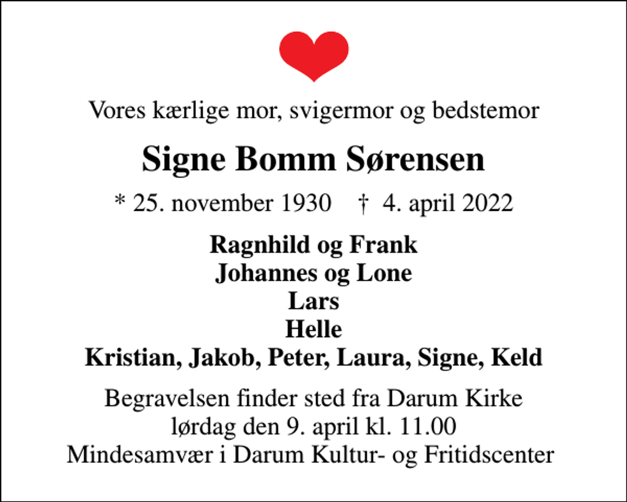 <p>Vores kærlige mor, svigermor og bedstemor<br />Signe Bomm Sørensen<br />* 25. november 1930 ✝ 4. april 2022<br />Ragnhild og Frank Johannes og Lone Lars Helle Kristian, Jakob, Peter, Laura, Signe, Keld<br />Begravelsen finder sted fra Darum Kirke lørdag den 9. april kl. 11.00 Mindesamvær i Darum Kultur- og Fritidscenter</p>
