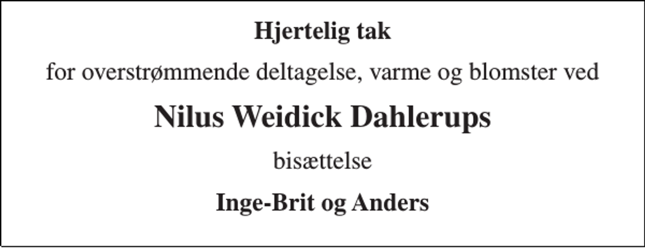 <p>Hjertelig tak<br />for overstrømmende deltagelse, varme og blomster ved<br />Nilus Weidick Dahlerups<br />bisættelse<br />Inge-Brit og Anders</p>