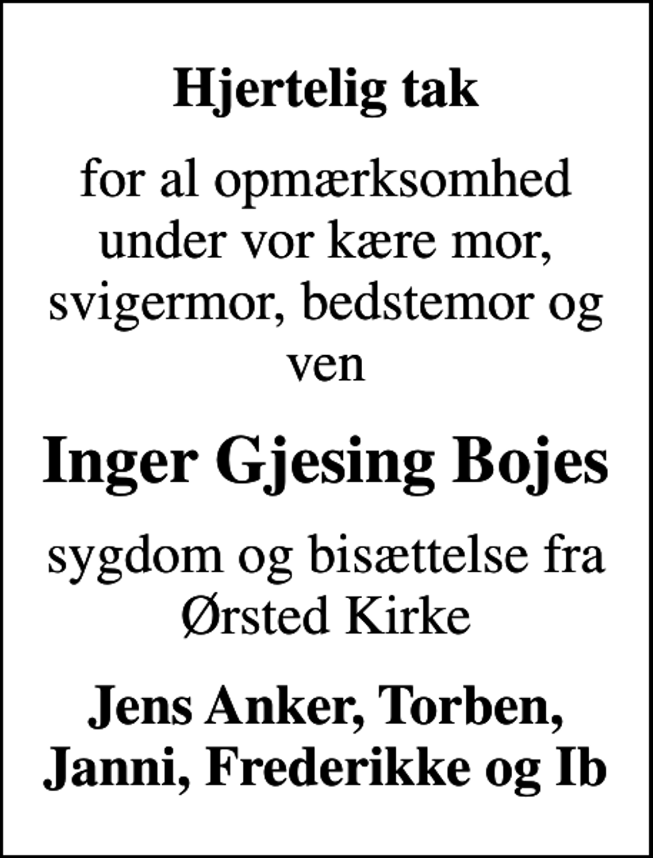 <p>Hjertelig tak<br />for al opmærksomhed under vor kære mor, svigermor, bedstemor og ven<br />Inger Gjesing Bojes<br />sygdom og bisættelse fra Ørsted Kirke<br />Jens Anker, Torben, Janni, Frederikke og Ib</p>