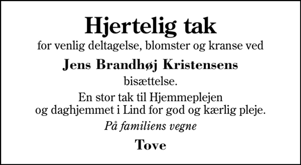 <p>Hjertelig tak<br />for venlig deltagelse, blomster og kranse ved<br />Jens Brandhøj Kristensens<br />bisættelse.<br />En stor tak til Hjemmeplejen og daghjemmet i Lind for god og kærlig pleje.<br />På familiens vegne<br />Tove</p>