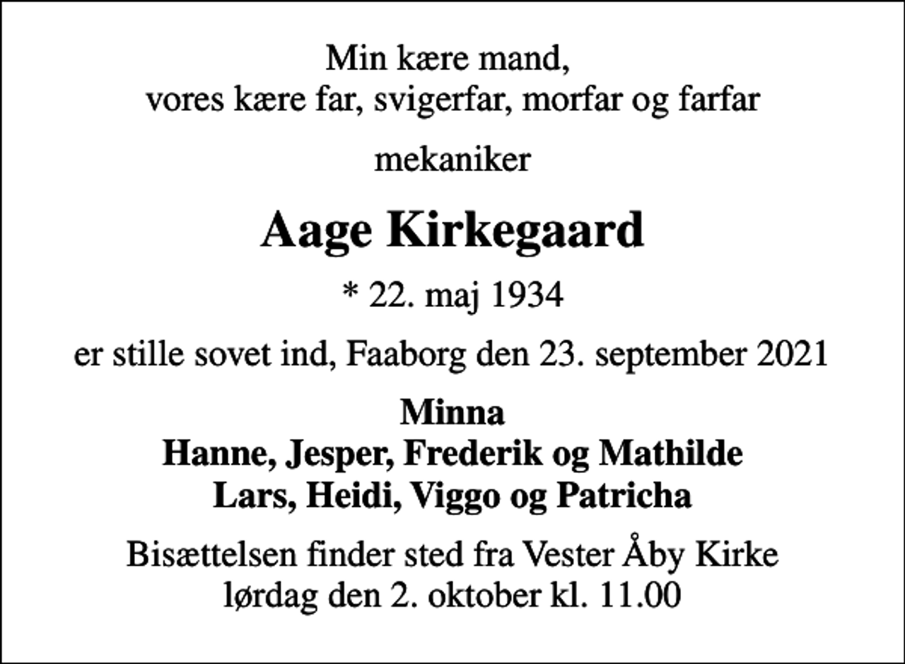 <p>Min kære mand, vores kære far, svigerfar, morfar og farfar<br />mekaniker<br />Aage Kirkegaard<br />* 22. maj 1934<br />er stille sovet ind, Faaborg den 23. september 2021<br />Minna Hanne, Jesper, Frederik og Mathilde Lars, Heidi, Viggo og Patricha<br />Bisættelsen finder sted fra Vester Åby Kirke lørdag den 2. oktober kl. 11.00</p>