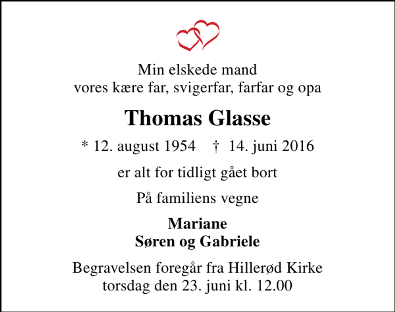 <p>Min elskede mand vores kære far, svigerfar, farfar og opa<br />Thomas Glasse<br />* 12. august 1954 ✝ 14. juni 2016<br />er alt for tidligt gået bort<br />På familiens vegne<br />Mariane Søren og Gabriele<br />Begravelsen foregår fra Hillerød Kirke torsdag den 23. juni kl. 12.00</p>