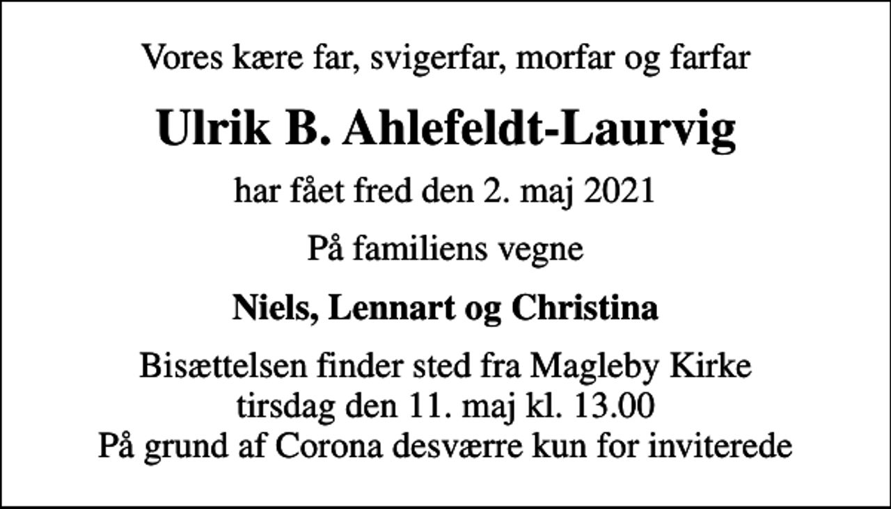 <p>Vores kære far, svigerfar, morfar og farfar<br />Ulrik B. Ahlefeldt-Laurvig<br />har fået fred den 2. maj 2021<br />På familiens vegne<br />Niels, Lennart og Christina<br />Bisættelsen finder sted fra Magleby Kirke tirsdag den 11. maj kl. 13.00 På grund af Corona desværre kun for inviterede</p>