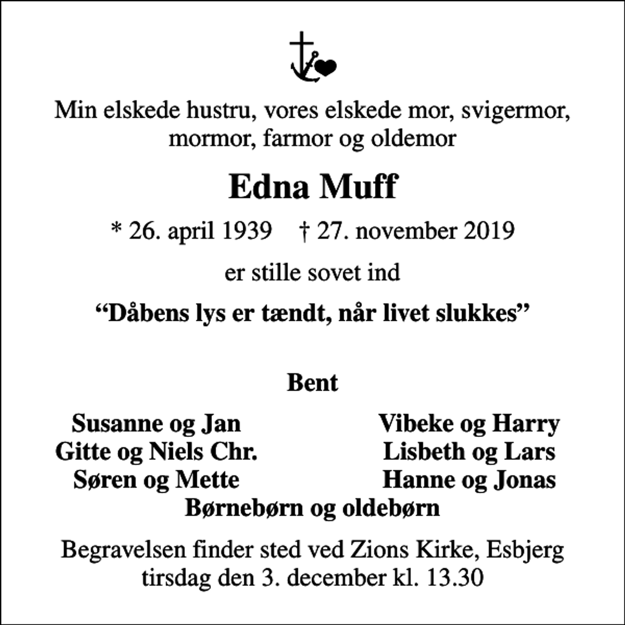 <p>Min elskede hustru, vores elskede mor, svigermor, mormor, farmor og oldemor<br />Edna Muff<br />* 26. april 1939 ✝ 27. november 2019<br />er stille sovet ind<br />Dåbens lys er tændt, når livet slukkes<br />Bent<br />Susanne og Jan<br />Vibeke og Harry<br />Gitte og Niels Chr.<br />Lisbeth og Lars<br />Søren og Mette<br />Hanne og Jonas<br />Begravelsen finder sted ved Zions Kirke, Esbjerg tirsdag den 3. december kl. 13.30</p>