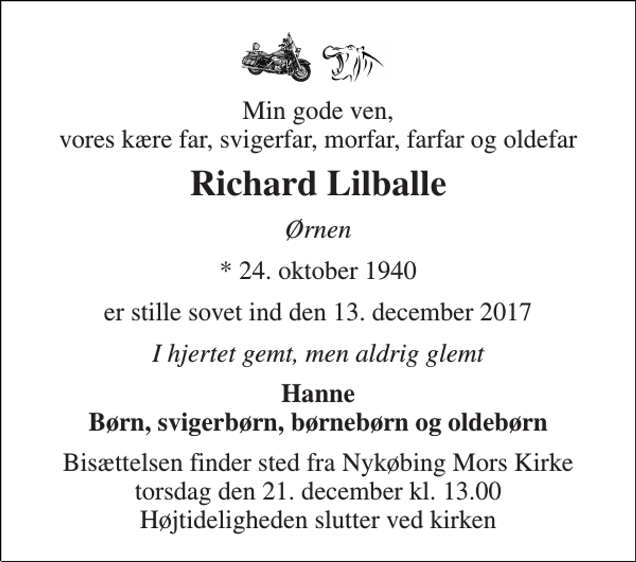 <p>Min gode ven, vores kære far, svigerfar, morfar, farfar og oldefar<br />Richard Lilballe<br />Ørnen<br />* 24. oktober 1940<br />er stille sovet ind den 13. december 2017<br />I hjertet gemt, men aldrig glemt<br />Hanne Børn, svigerbørn, børnebørn og oldebørn<br />Bisættelsen finder sted fra Nykøbing Mors Kirke torsdag den 21. december kl. 13.00 Højtideligheden slutter ved kirken</p>