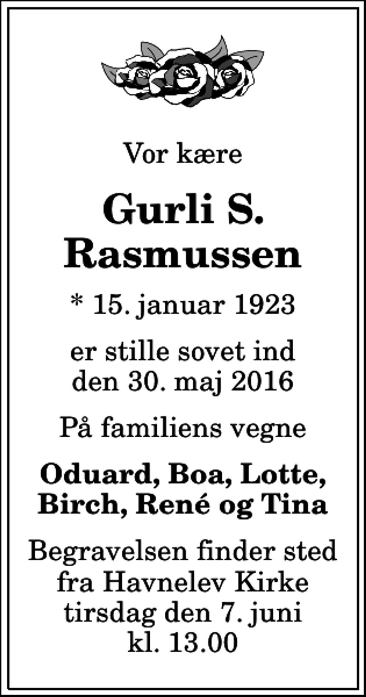 <p>Vor kære<br />Gurli S. Rasmussen<br />* 15. januar 1923<br />er stille sovet ind den 30. maj 2016<br />På familiens vegne<br />Oduard, Boa, Lotte, Birch, René og Tina<br />Begravelsen finder sted fra Havnelev Kirke tirsdag den 7. juni kl. 13.00</p>