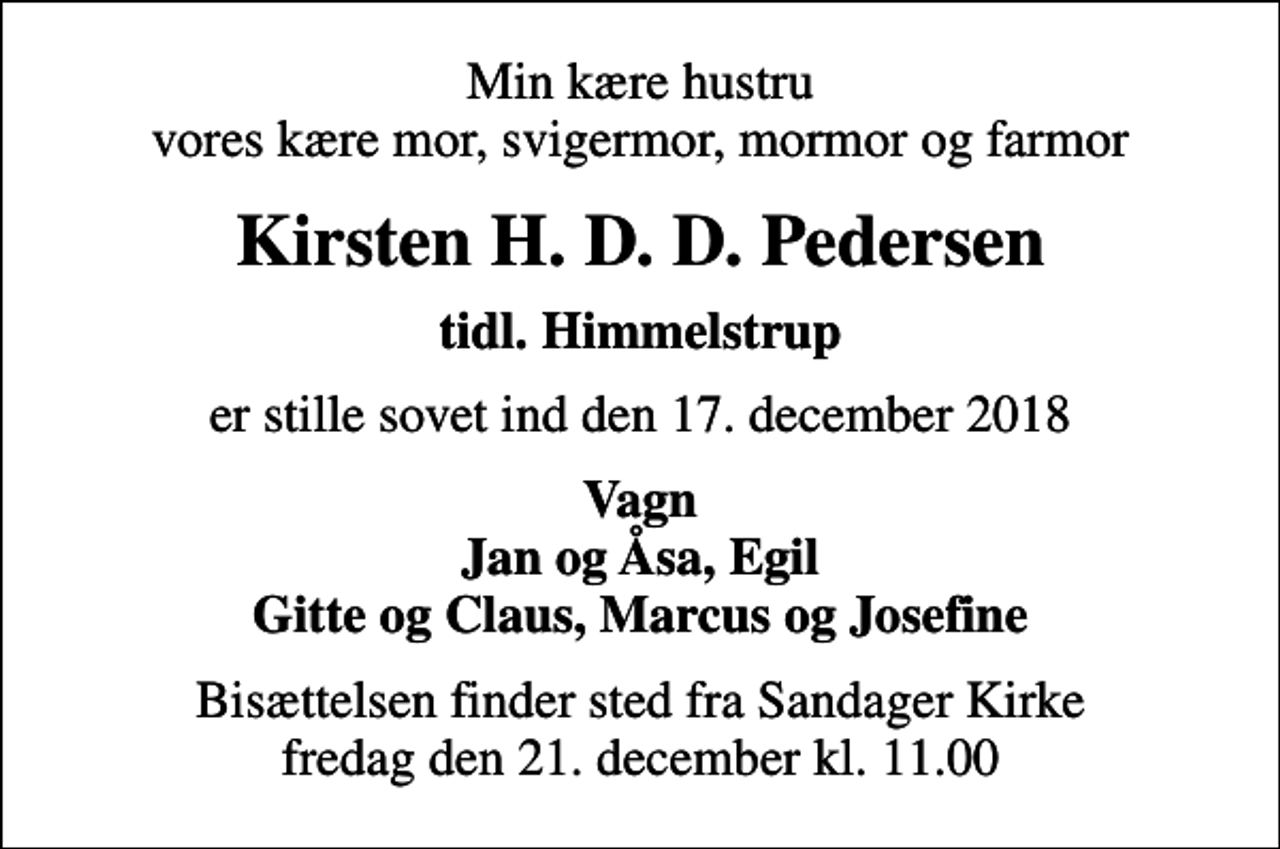 <p>Min kære hustru vores kære mor, svigermor, mormor og farmor<br />Kirsten H. D. D. Pedersen<br />tidl. Himmelstrup<br />er stille sovet ind den 17. december 2018<br />Vagn Jan og Åsa, Egil Gitte og Claus, Marcus og Josefine<br />Bisættelsen finder sted fra Sandager Kirke fredag den 21. december kl. 11.00</p>