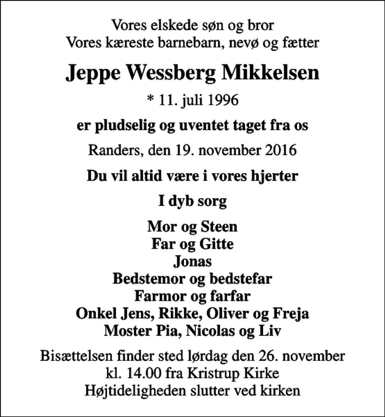 <p>Vores elskede søn og bror Vores kæreste barnebarn, nevø og fætter<br />Jeppe Wessberg Mikkelsen<br />* 11. juli 1996<br />er pludselig og uventet taget fra os<br />Randers, den 19. november 2016<br />Du vil altid være i vores hjerter<br />I dyb sorg<br />Mor og Steen Far og Gitte Jonas Bedstemor og bedstefar Farmor og farfar Onkel Jens, Rikke, Oliver og Freja Moster Pia, Nicolas og Liv<br />Bisættelsen finder sted lørdag den 26. november kl. 14.00 fra Kristrup Kirke Højtideligheden slutter ved kirken</p>