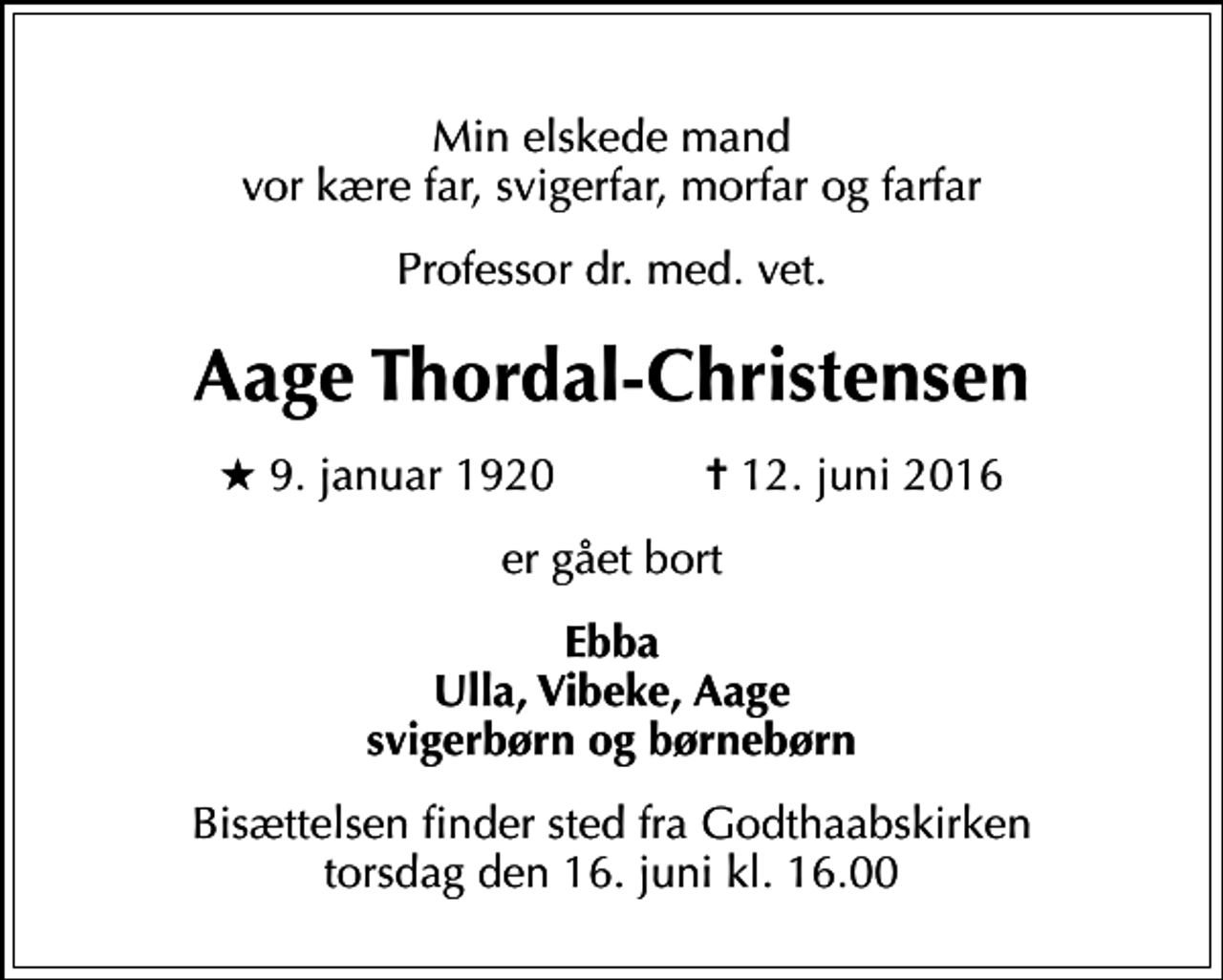 <p>Min elskede mand vor kære far, svigerfar, morfar og farfar<br />Professor dr. med. vet.<br />Aage Thordal-Christensen<br />* 9. januar 1920 ✝ 12. juni 2016<br />er gået bort<br />Ebba Ulla, Vibeke, Aage svigerbørn og børnebørn<br />Bisættelsen finder sted fra Godthaabskirken torsdag den 16. juni kl. 16.00</p>