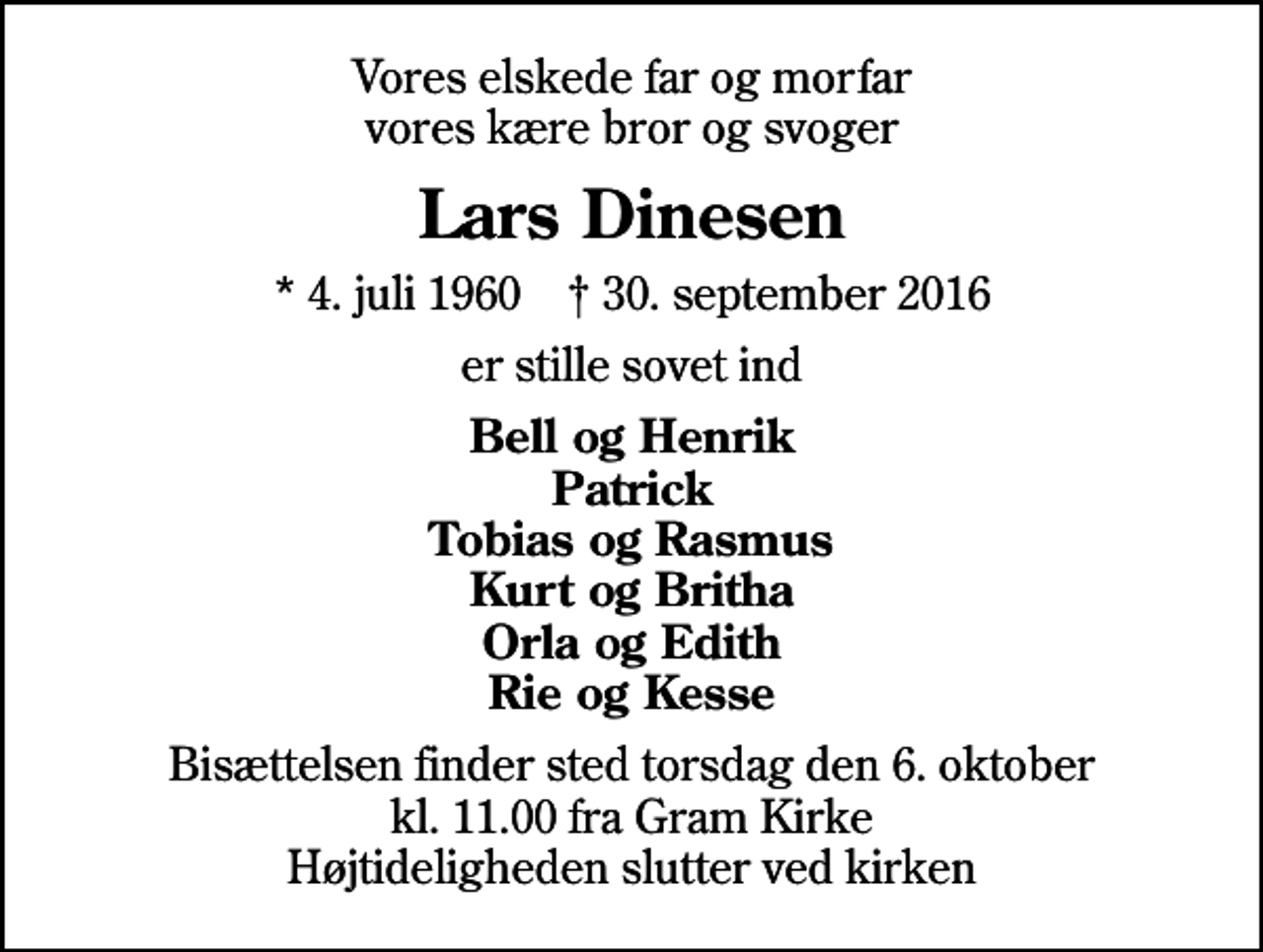 <p>Vores elskede far og morfar vores kære bror og svoger<br />Lars Dinesen<br />* 4. juli 1960 ✝ 30. september 2016<br />er stille sovet ind<br />Bell og Henrik Patrick Tobias og Rasmus Kurt og Britha Orla og Edith Rie og Kesse<br />Bisættelsen finder sted torsdag den 6. oktober kl. 11.00 fra Gram Kirke Højtideligheden slutter ved kirken</p>