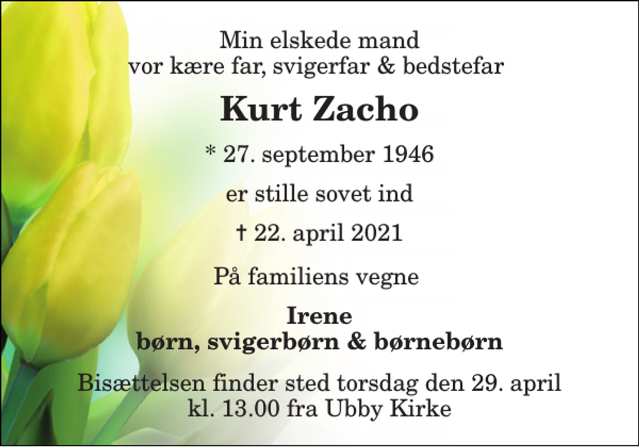 <p>Min elskede mand vor kære far, svigerfar &amp; bedstefar<br />Kurt Zacho<br />* 27. september 1946<br />er stille sovet ind<br />✝ 22. april 2021<br />På familiens vegne<br />Irene børn, svigerbørn &amp; børnebørn<br />Bisættelsen​ finder sted torsdag den 29. april​ kl. 13.00 fra Ubby Kirke</p>