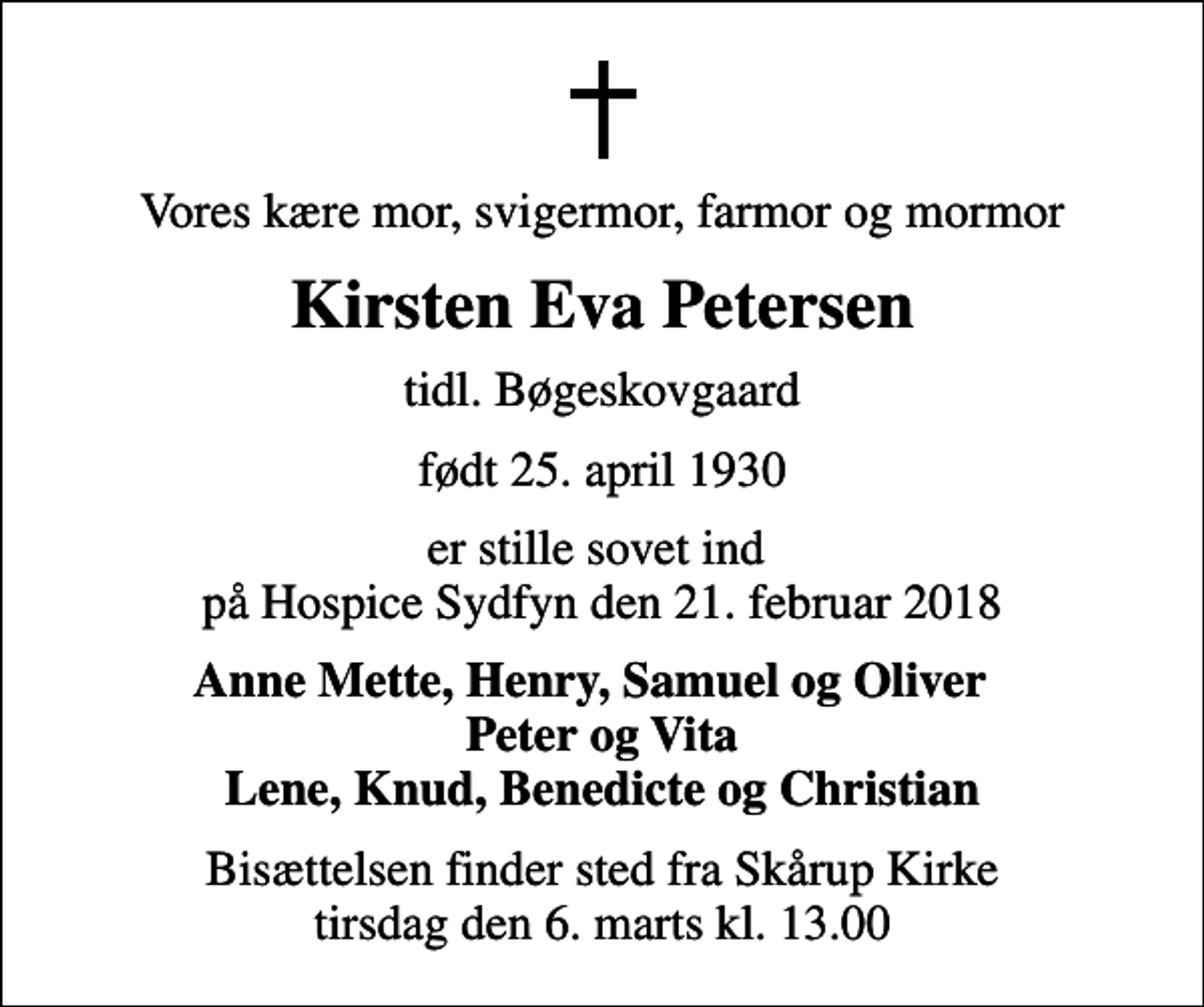 <p>Vores kære mor, svigermor, farmor og mormor<br />Kirsten Eva Petersen<br />tidl. Bøgeskovgaard<br />født 25. april 1930<br />er stille sovet ind på Hospice Sydfyn den 21. februar 2018<br />Anne Mette, Henry, Samuel og Oliver Peter og Vita Lene, Knud, Benedicte og Christian<br />Bisættelsen finder sted fra Skårup Kirke tirsdag den 6. marts kl. 13.00</p>
