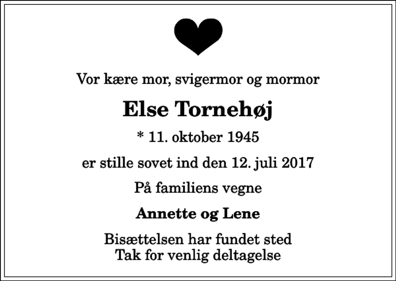 <p>Vor kære mor, svigermor og mormor<br />Else Tornehøj<br />* 11. oktober 1945<br />er stille sovet ind den 12. juli 2017<br />På familiens vegne<br />Annette og Lene<br />Bisættelsen har fundet sted Tak for venlig deltagelse</p>