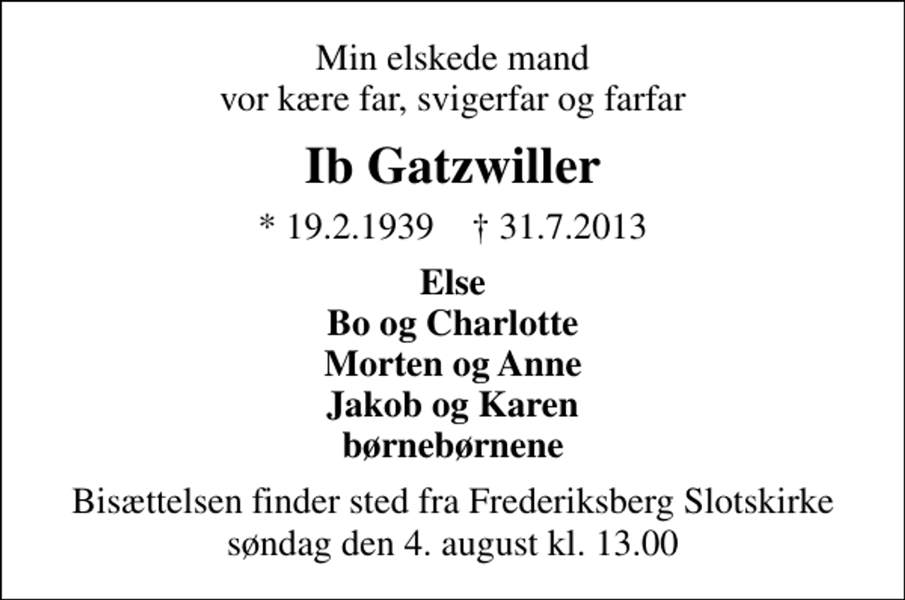 <p>Min elskede mand vor kære far, svigerfar og farfar<br />Ib Gatzwiller<br />* 19. 2. 1939 ✝ 31. 7. 2013<br />Else Bo og Charlotte Morten og Anne Jakob og Karen børnebørnene<br />Bisættelsen finder sted fra Frederiksberg Slotskirke søndag den 4. august kl. 13.00</p>