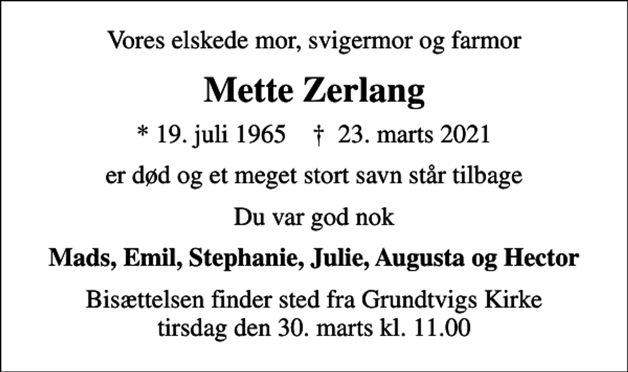 <p>Vores elskede mor, svigermor og farmor<br />Mette Zerlang<br />* 19. juli 1965 ✝ 23. marts 2021<br />er død og et meget stort savn står tilbage<br />Du var god nok<br />Mads, Emil, Stephanie, Julie, Augusta og Hector<br />Bisættelsen finder sted fra Grundtvigs Kirke tirsdag den 30. marts kl. 11.00</p>