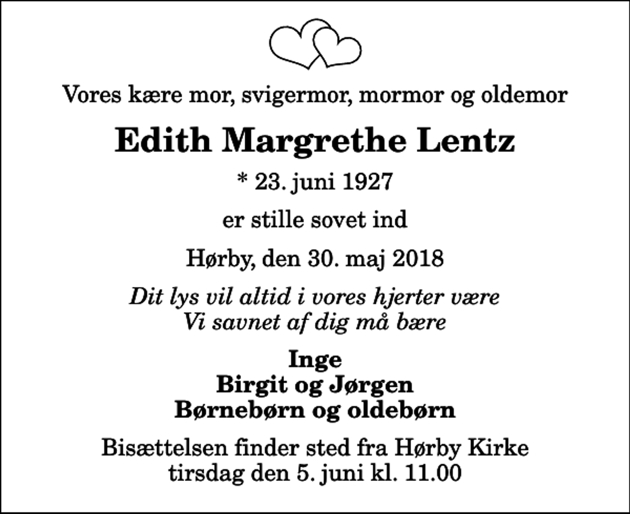 <p>Vores kære mor, svigermor, mormor og oldemor<br />Edith Margrethe Lentz<br />* 23. juni 1927<br />er stille sovet ind<br />Hørby, den 30. maj 2018<br />Dit lys vil altid i vores hjerter være Vi savnet af dig må bære<br />Inge Birgit og Jørgen Børnebørn og oldebørn<br />Bisættelsen finder sted fra Hørby Kirke tirsdag den 5. juni kl. 11.00</p>