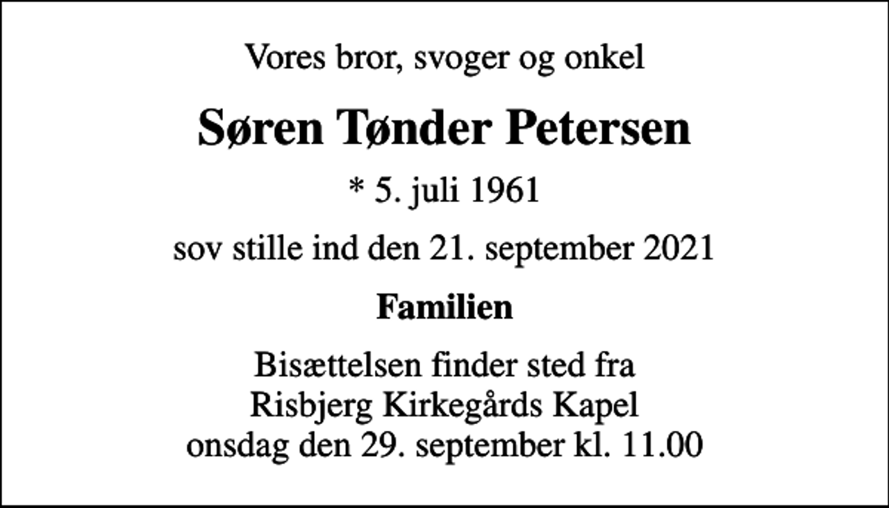 <p>Vores bror, svoger og onkel<br />Søren Tønder Petersen<br />* 5. juli 1961<br />sov stille ind den 21. september 2021<br />Familien<br />Bisættelsen finder sted fra Risbjerg Kirkegårds Kapel onsdag den 29. september kl. 11.00</p>