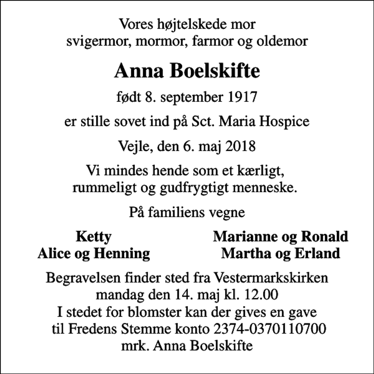 <p>Vores højtelskede mor svigermor, mormor, farmor og oldemor<br />Anna Boelskifte<br />født 8. september 1917<br />er stille sovet ind på Sct. Maria Hospice<br />Vejle, den 6. maj 2018<br />Vi mindes hende som et kærligt, rummeligt og gudfrygtigt menneske.<br />På familiens vegne<br />Ketty<br />Marianne og Ronald<br />Alice og Henning<br />Martha og Erland<br />Begravelsen finder sted fra Vestermarkskirken mandag den 14. maj kl. 12.00 I stedet for blomster kan der gives en gave til Fredens Stemme konto 2374-0370110700 mrk. Anna Boelskifte</p>