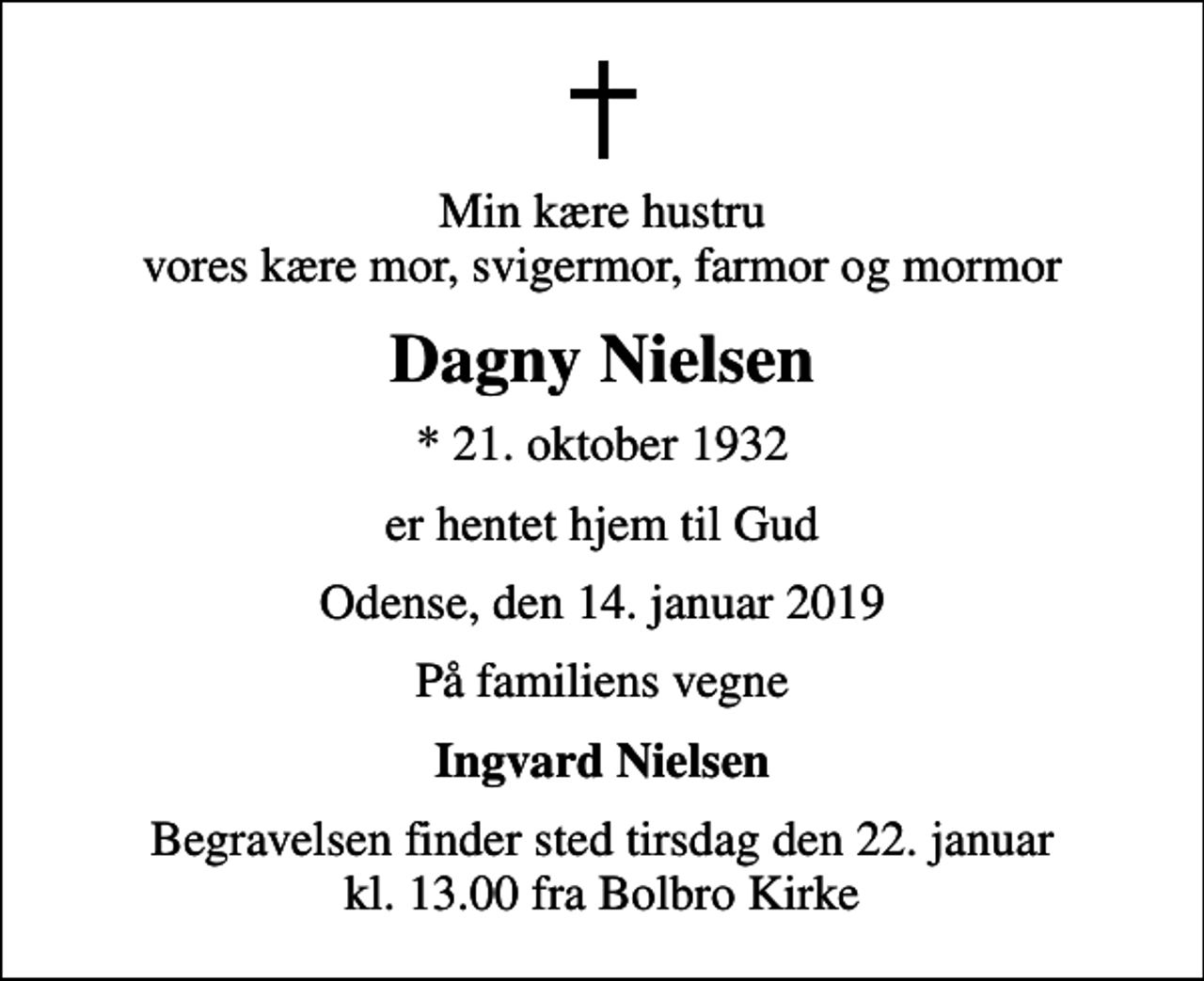 <p>Min kære hustru vores kære mor, svigermor, farmor og mormor<br />Dagny Nielsen<br />* 21. oktober 1932<br />er hentet hjem til Gud<br />Odense, den 14. januar 2019<br />På familiens vegne<br />Ingvard Nielsen<br />Begravelsen finder sted tirsdag den 22. januar kl. 13.00 fra Bolbro Kirke</p>