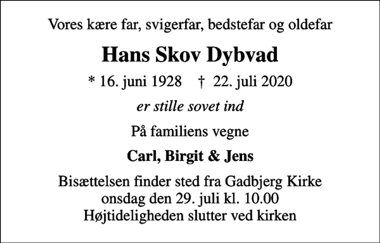 <p>Vores kære far, svigerfar, bedstefar og oldefar<br />Hans Skov Dybvad<br />* 16. juni 1928 ✝ 22. juli 2020<br />er stille sovet ind<br />På familiens vegne<br />Carl, Birgit &amp; Jens<br />Bisættelsen finder sted fra Gadbjerg Kirke onsdag den 29. juli kl. 10.00 Højtideligheden slutter ved kirken</p>