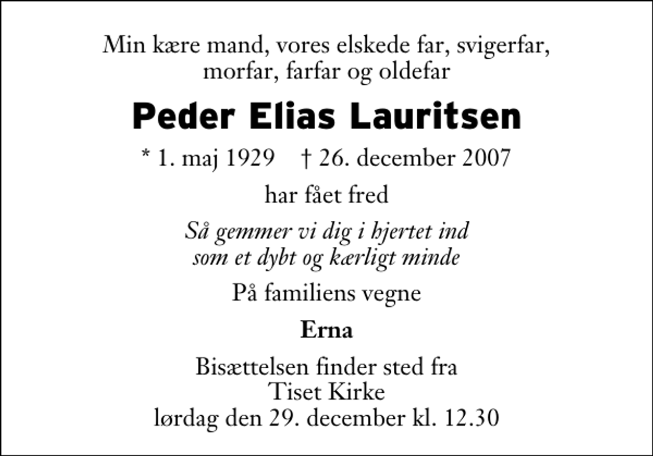 <p>Min kære mand, vores elskede far, svigerfar, morfar, farfar og oldefar<br />Peder Elias Lauritsen<br />* 1. maj 1929 ✝ 26. december 2007<br />har fået fred<br />Så gemmer vi dig i hjertet ind som et dybt og kærligt minde<br />På familiens vegne<br />Erna<br />Bisættelsen finder sted fra Tiset Kirke lørdag den 29. december kl. 12.30</p>