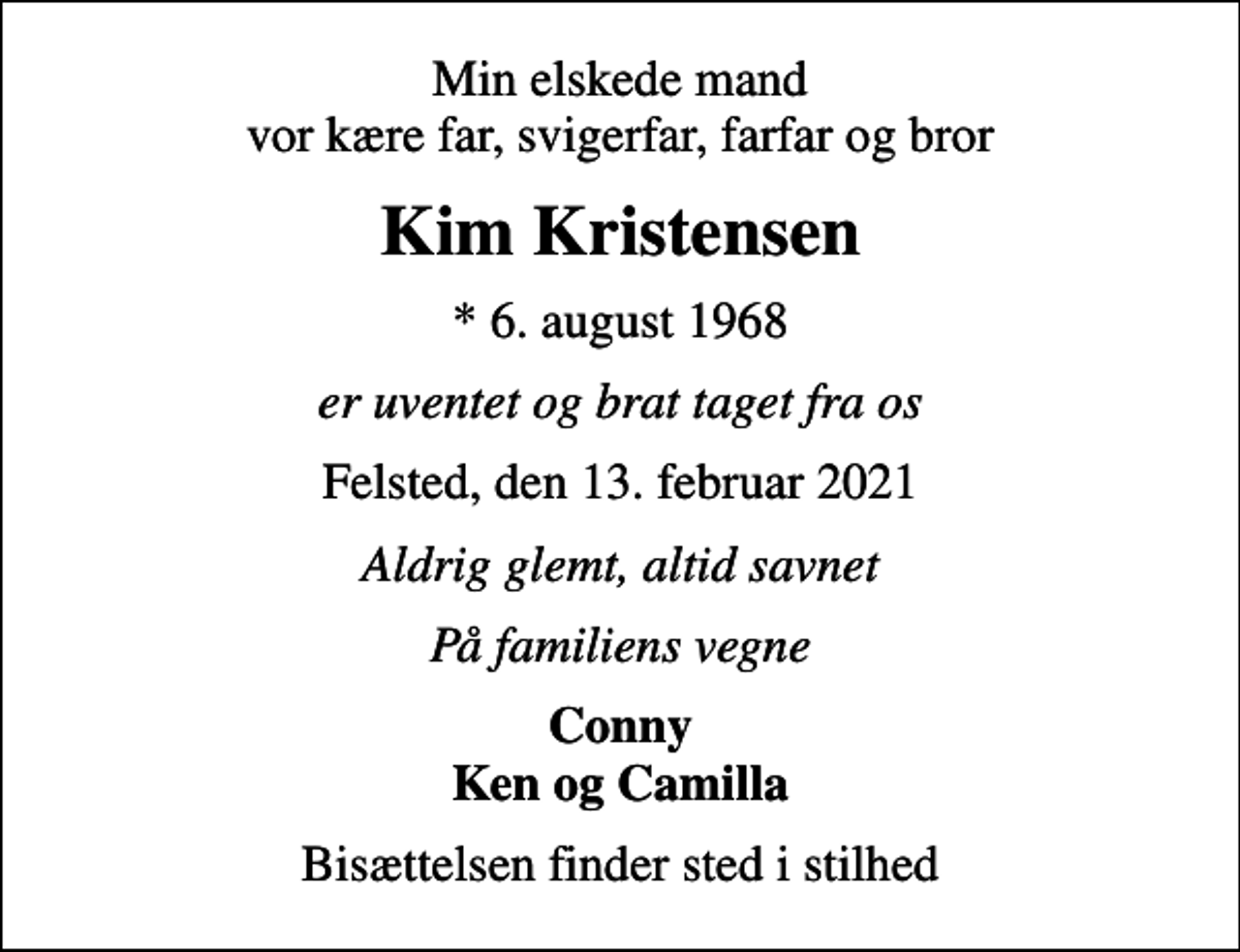 <p>Min elskede mand vor kære far, svigerfar, farfar og bror<br />Kim Kristensen<br />* 6. august 1968<br />er uventet og brat taget fra os<br />Felsted, den 13. februar 2021<br />Aldrig glemt, altid savnet<br />På familiens vegne<br />Conny Ken og Camilla<br />Bisættelsen finder sted i stilhed</p>