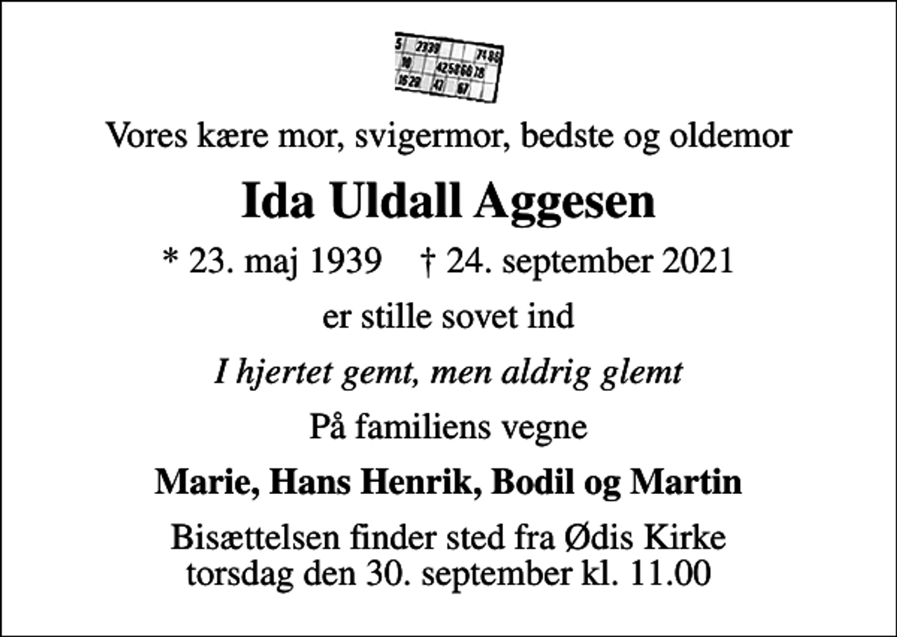 <p>Vores kære mor, svigermor, bedste og oldemor<br />Ida Uldall Aggesen<br />* 23. maj 1939 ✝ 24. september 2021<br />er stille sovet ind<br />I hjertet gemt, men aldrig glemt<br />På familiens vegne<br />Marie, Hans Henrik, Bodil og Martin<br />Bisættelsen finder sted fra Ødis Kirke torsdag den 30. september kl. 11.00</p>