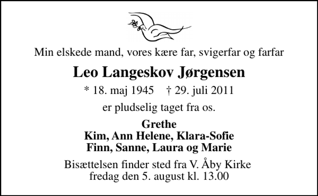 <p>Min elskede mand, vores kære far, svigerfar og farfar<br />Leo Langeskov Jørgensen<br />* 18. maj 1945 ✝ 29. juli 2011<br />er pludselig taget fra os.<br />Grethe Kim, Ann Helene, Klara-Sofie Finn, Sanne, Laura og Marie<br />Bisættelsen finder sted fra V. Åby Kirke fredag den 5. august kl. 13.00</p>