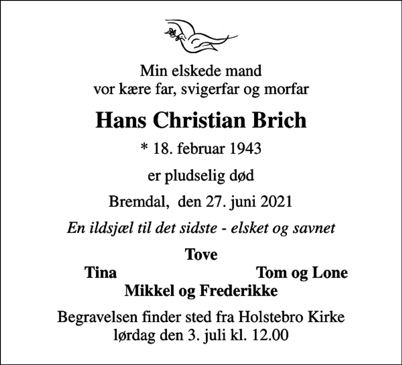 <p>Min elskede mand vor kære far, svigerfar og morfar<br />Hans Christian Brich<br />* 18. februar 1943<br />er pludselig død<br />Bremdal, den 27. juni 2021<br />En ildsjæl til det sidste - elsket og savnet<br />Tove<br />Tina<br />Tom og Lone<br />Begravelsen finder sted fra Holstebro Kirke lørdag den 3. juli kl. 12.00</p>