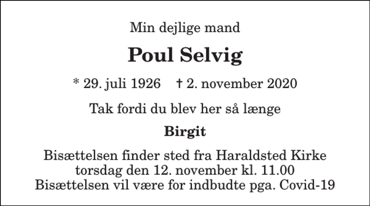 <p>Min dejlige mand<br />Poul Selvig<br />*​ 29. juli 1926​ ✝​ 2. november 2020<br />Tak fordi du blev her så længe<br />Birgit<br />Bisættelsen finder sted fra Haraldsted Kirke torsdag den 12. november kl. 11.00 Bisættelsen vil være for indbudte pga. Covid-19</p>