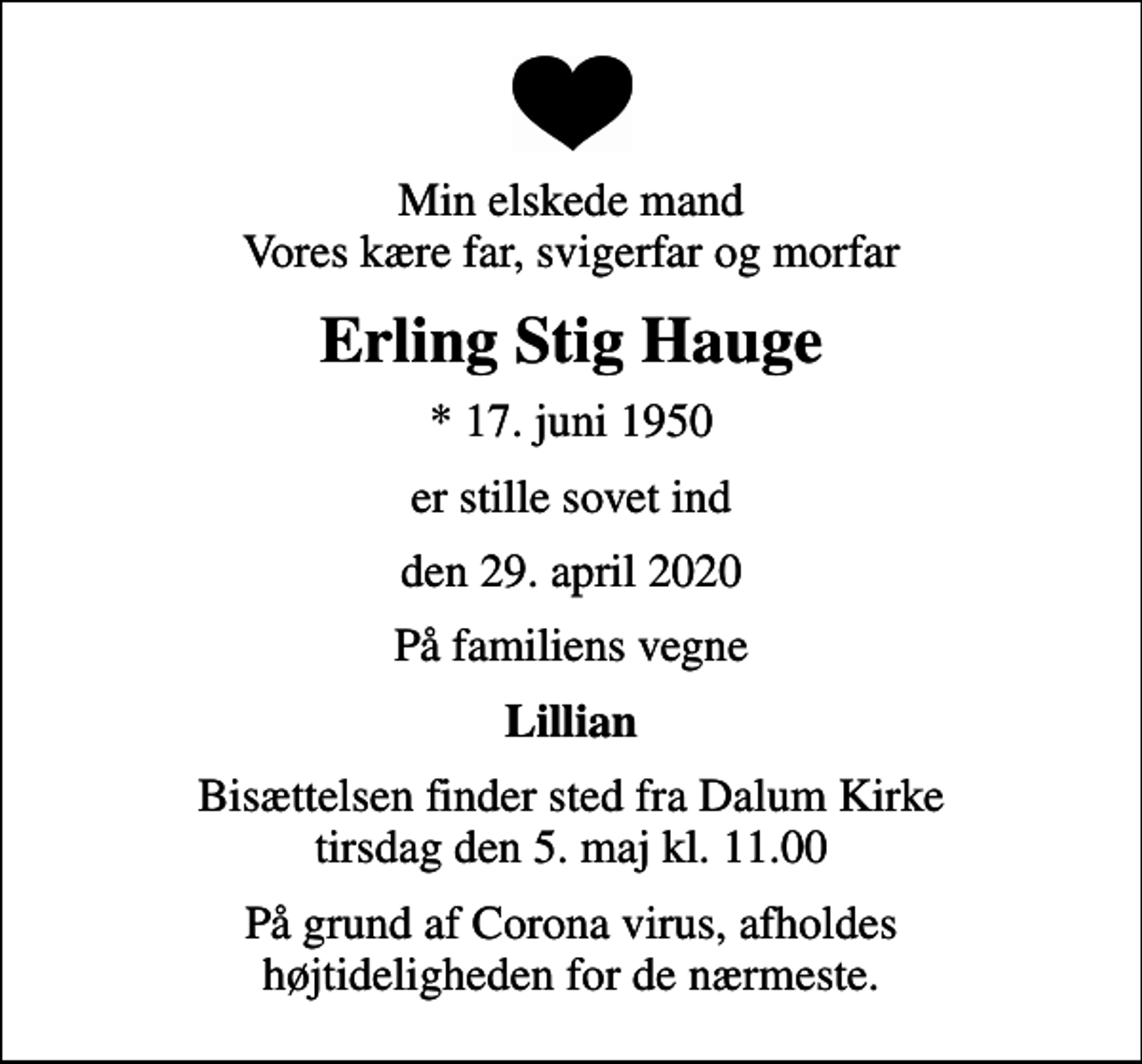 <p>Min elskede mand Vores kære far, svigerfar og morfar<br />Erling Stig Hauge<br />* 17. juni 1950<br />er stille sovet ind<br />den 29. april 2020<br />På familiens vegne<br />Lillian<br />Bisættelsen finder sted fra Dalum Kirke tirsdag den 5. maj kl. 11.00<br />På grund af Corona virus, afholdes højtideligheden for de nærmeste.</p>