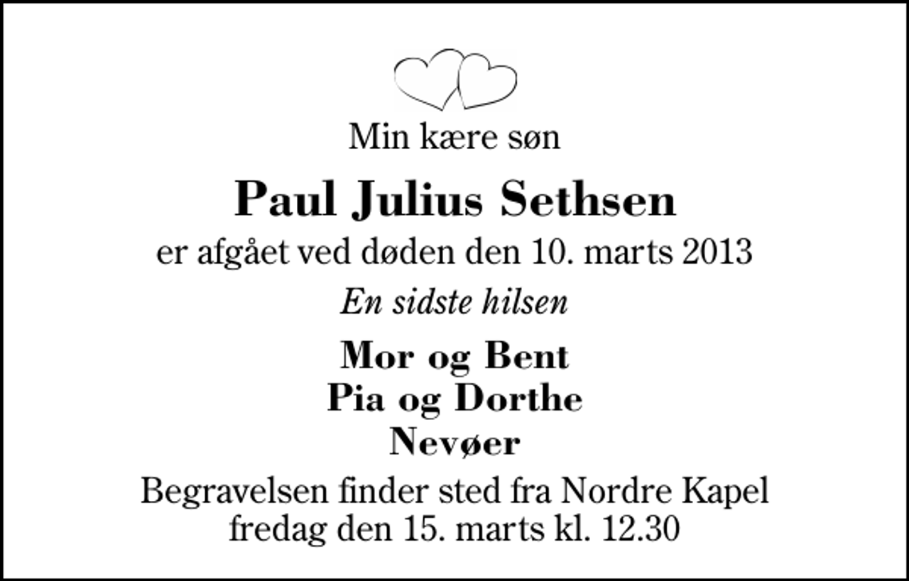 <p>Min kære søn<br />Paul Julius Sethsen<br />er afgået ved døden den 10. marts 2013<br />En sidste hilsen<br />Mor og Bent Pia og Dorthe Nevøer<br />Begravelsen finder sted fra Herning Nordre Kapel fredag den 15. marts kl. 12.30</p>