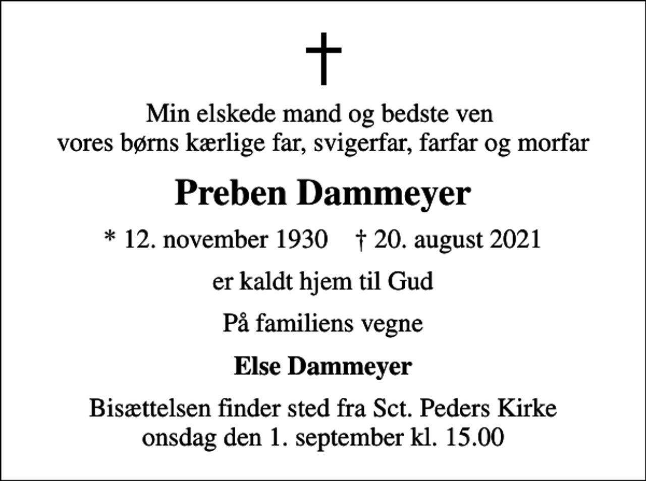 <p>Min elskede mand og bedste ven vores børns kærlige far, svigerfar, farfar og morfar<br />Preben Dammeyer<br />* 12. november 1930 ✝ 20. august 2021<br />er kaldt hjem til Gud<br />På familiens vegne<br />Else Dammeyer<br />Bisættelsen finder sted fra Sct. Peders Kirke onsdag den 1. september kl. 15.00</p>