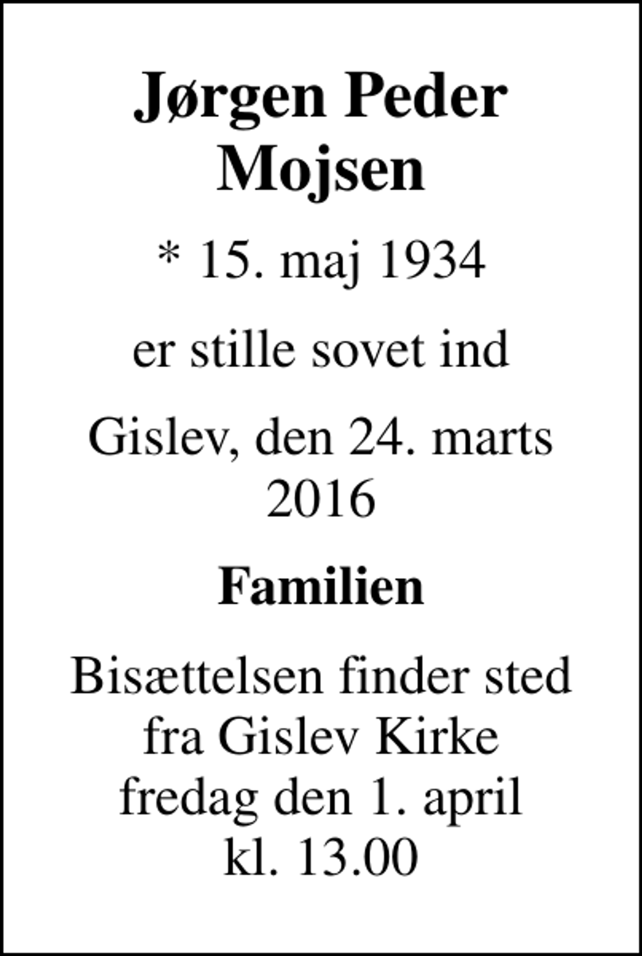 <p>Jørgen Peder Mojsen<br />* 15. maj 1934<br />er stille sovet ind<br />Gislev, den 24. marts 2016<br />Familien<br />Bisættelsen finder sted fra Gislev Kirke fredag den 1. april kl. 13.00</p>