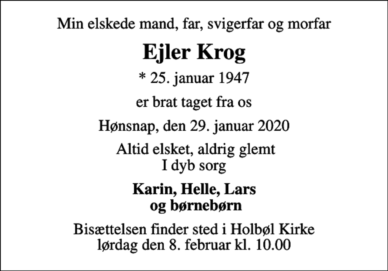 <p>Min elskede mand, far, svigerfar og morfar<br />Ejler Krog<br />* 25. januar 1947<br />er brat taget fra os<br />Hønsnap, den 29. januar 2020<br />Altid elsket, aldrig glemt I dyb sorg<br />Karin, Helle, Lars og børnebørn<br />Bisættelsen finder sted i Holbøl Kirke lørdag den 8. februar kl. 10.00</p>