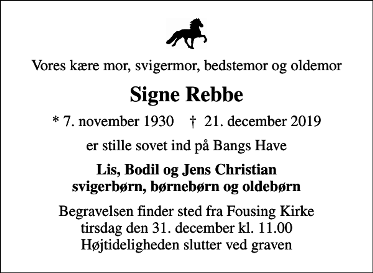 <p>Vores kære mor, svigermor, bedstemor og oldemor<br />Signe Rebbe<br />* 7. november 1930 ✝ 21. december 2019<br />er stille sovet ind på Bangs Have<br />Lis, Bodil og Jens Christian svigerbørn, børnebørn og oldebørn<br />Begravelsen finder sted fra Fousing Kirke tirsdag den 31. december kl. 11.00 Højtideligheden slutter ved graven</p>