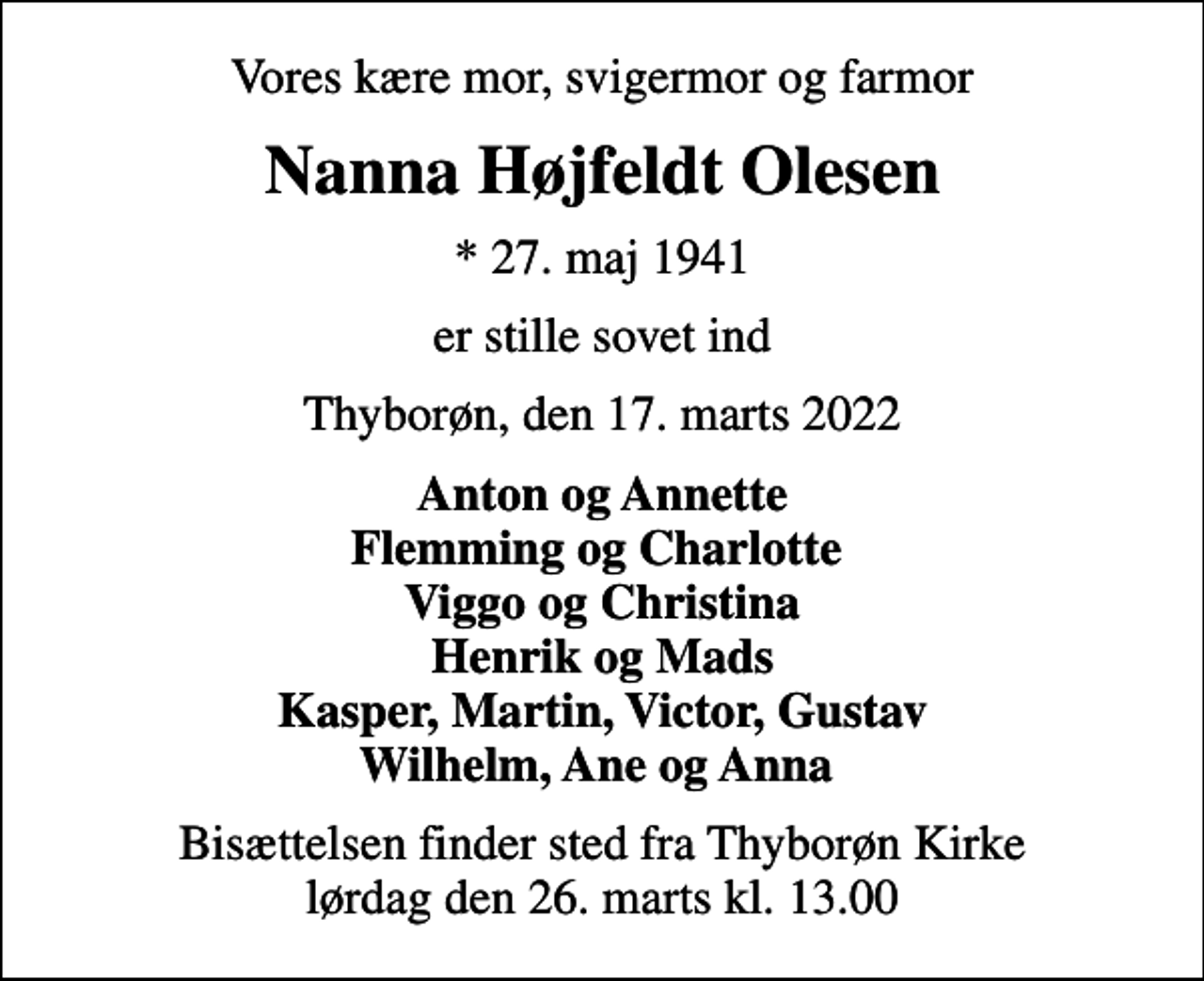 <p>Vores kære mor, svigermor og farmor<br />Nanna Højfeldt Olesen<br />* 27. maj 1941<br />er stille sovet ind<br />Thyborøn, den 17. marts 2022<br />Anton og Annette Flemming og Charlotte Viggo og Christina Henrik og Mads Kasper, Martin, Victor, Gustav Wilhelm, Ane og Anna<br />Bisættelsen finder sted fra Thyborøn Kirke lørdag den 26. marts kl. 13.00</p>