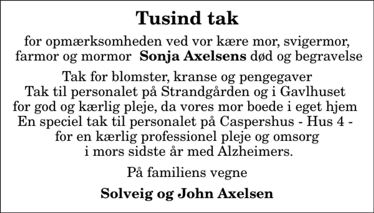 <p>Tusind tak<br />for opmærksomheden ved vor kære mor, svigermor, farmor og mormor <em> Sonja Axelsens</em> død og begravelse<br />Tak for blomster, kranse og pengegaver Tak til personalet på Strandgården og i Gavlhuset for god og kærlig pleje, da vores mor boede i eget hjem En speciel tak til personalet på Caspershus - Hus 4 - for en kærlig professionel pleje og omsorg i mors sidste år med Alzheimers.<br />På familiens vegne<br />Solveig og John Axelsen</p>