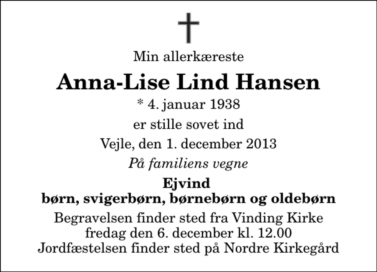 <p>Min allerkæreste<br />Anna-Lise Lind Hansen<br />* 4. januar 1938<br />er stille sovet ind<br />Vejle, den 1. december 2013<br />På familiens vegne<br />Ejvind børn, svigerbørn, børnebørn og oldebørn<br />Begravelsen finder sted fra Vinding Kirke fredag den 6. december kl. 12.00 Jordfæstelsen finder sted på Nordre Kirkegård</p>