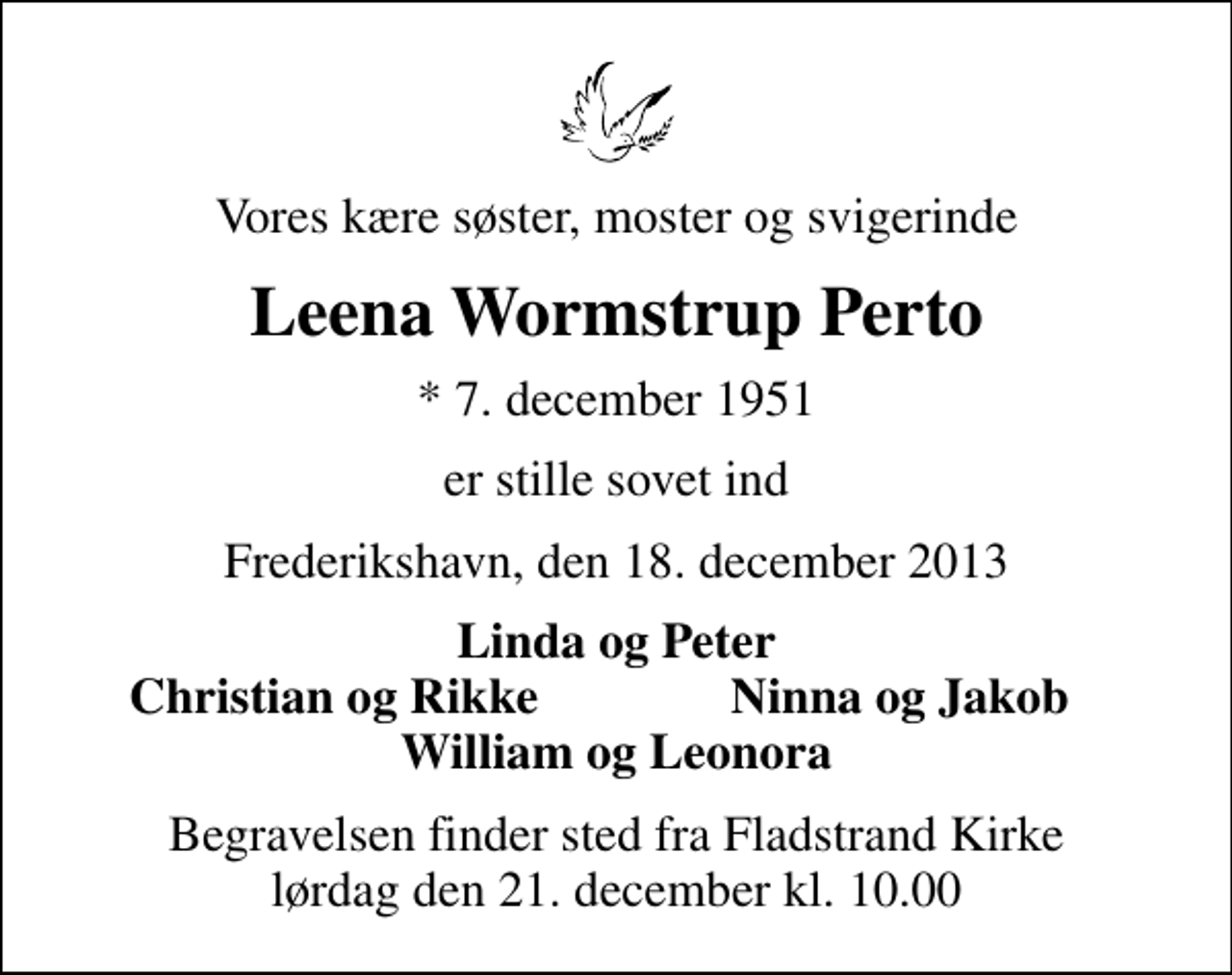 <p>Vores kære søster, moster og svigerinde<br />Leena Wormstrup Perto<br />* 7. december 1951<br />er stille sovet ind<br />Frederikshavn, den 18. december 2013<br />Linda og Peter<br />Christian og Rikke<br />Ninna og Jakob<br />Begravelsen finder sted fra Fladstrand Kirke lørdag den 21. december kl. 10.00</p>