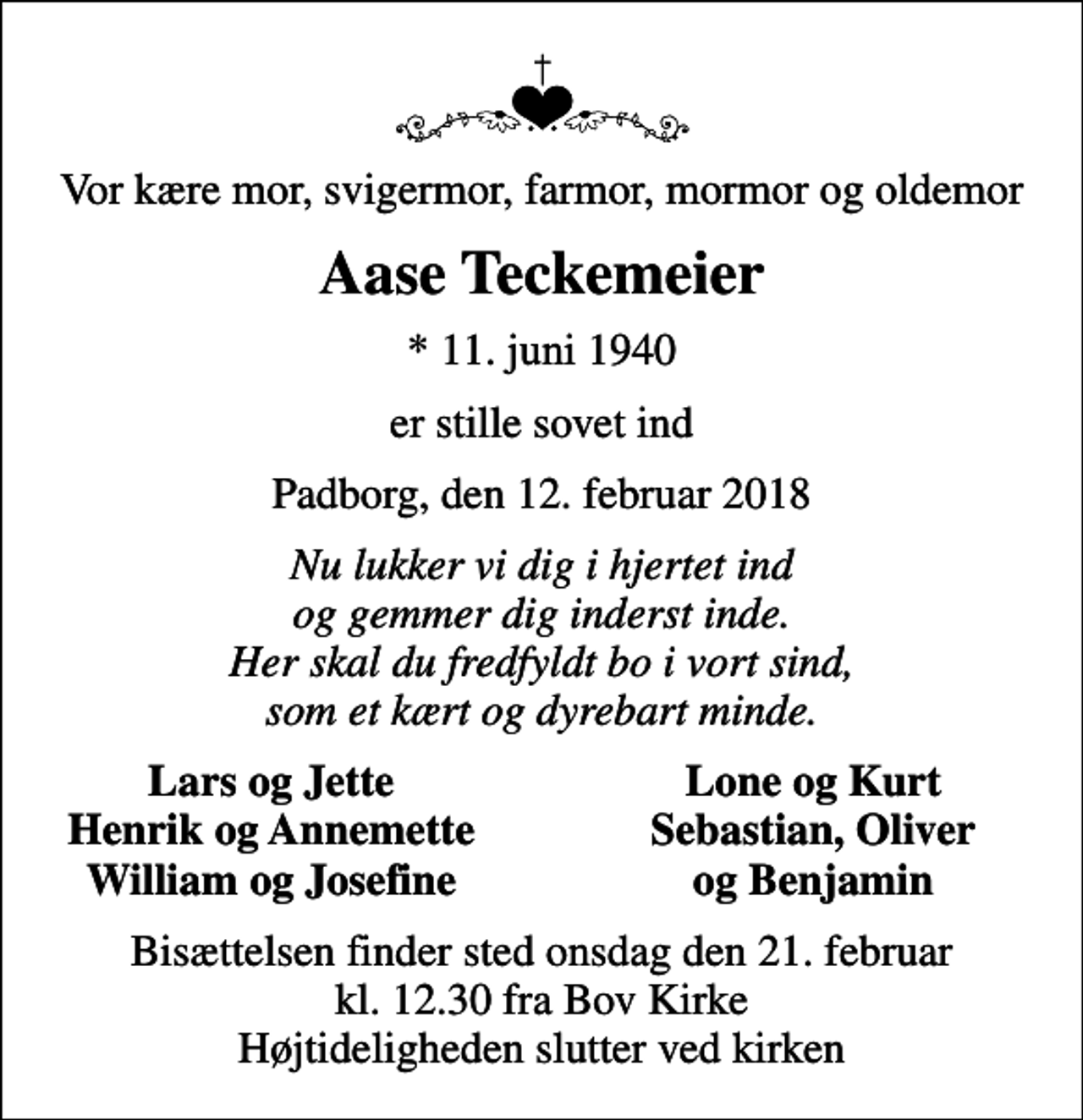 <p>Vor kære mor, svigermor, farmor, mormor og oldemor<br />Aase Teckemeier<br />* 11. juni 1940<br />er stille sovet ind<br />Padborg, den 12. februar 2018<br />Nu lukker vi dig i hjertet ind og gemmer dig inderst inde. Her skal du fredfyldt bo i vort sind, som et kært og dyrebart minde.<br />Lars og Jette<br />Lone og Kurt<br />Henrik og Annemette<br />Sebastian, Oliver<br />William og Josefine<br />og Benjamin<br />Bisættelsen finder sted onsdag den 21. februar kl. 12.30 fra Bov Kirke Højtideligheden slutter ved kirken</p>